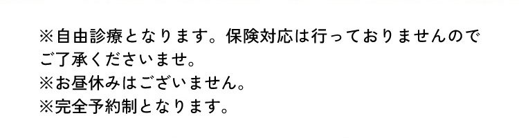 ※自由診療となります。保険対応は行っておりませんのでご了承くださいませ。 ※お昼休みはございません。 ※完全予約制となります。