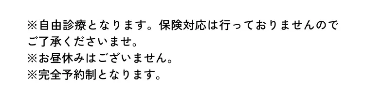 ※自由診療となります。保険対応は行っておりませんのでご了承くださいませ。 ※お昼休みはございません。 ※完全予約制となります。