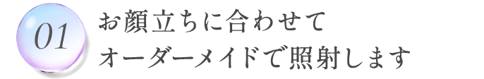 01.お顔立ちに合わせてオーダーメイドで照射します