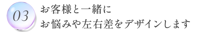 03.お客様と一緒にお悩みや左右差をデザインします