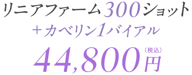 リニアファーム300ショット＋カベリン1バイアル 44,800円（税込）