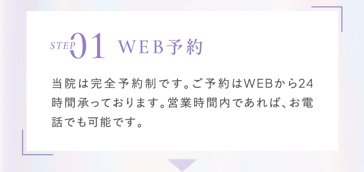 Step1 WEB予約 当院は完全予約制です。ご予約はWEBから24時間承っております。営業時間内であれば、お電話でも可能です。