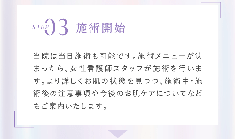 Step3 施術開始 当院は当日施術も可能です。施術メニューが決まったら、女性看護師スタッフが施術を行います。より詳しくお肌の状態を見つつ、施術中・施術後の注意事項や今後のお肌ケアについてなどもご案内いたします。