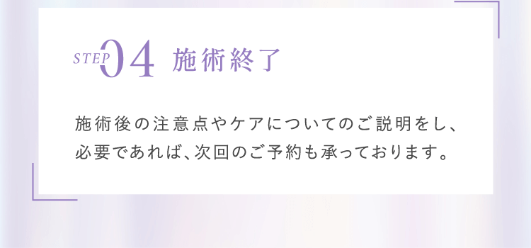 Step4 施術終了 施術後の注意点やケアについてのご説明をし、必要であれば、次回のご予約も承っております。