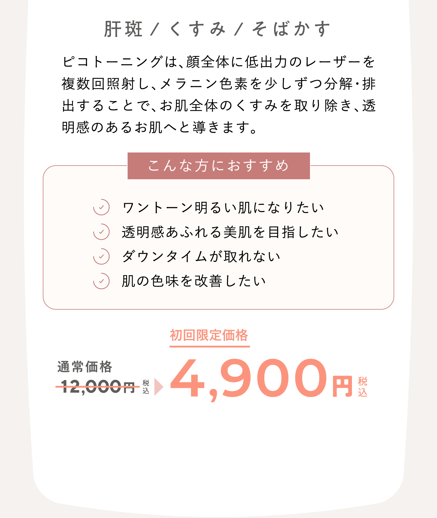 肝斑/くすみ/そばかす ピコトーニングは、顔全体に低出力のレーザーを複数回照射し、メラニン色素を少しずつ分解・排出することで、お肌全体のくすみを取り除き、透明感のあるお肌へと導きます。こんな方におすすめ：ワントーン明るい肌になりたい、透明感あふれる美肌を目指したい、ダウンタイムが取れない、肌の色味を改善したい　通常価格12,000円（税込）が、キャンペーン価格4,900円（税込）