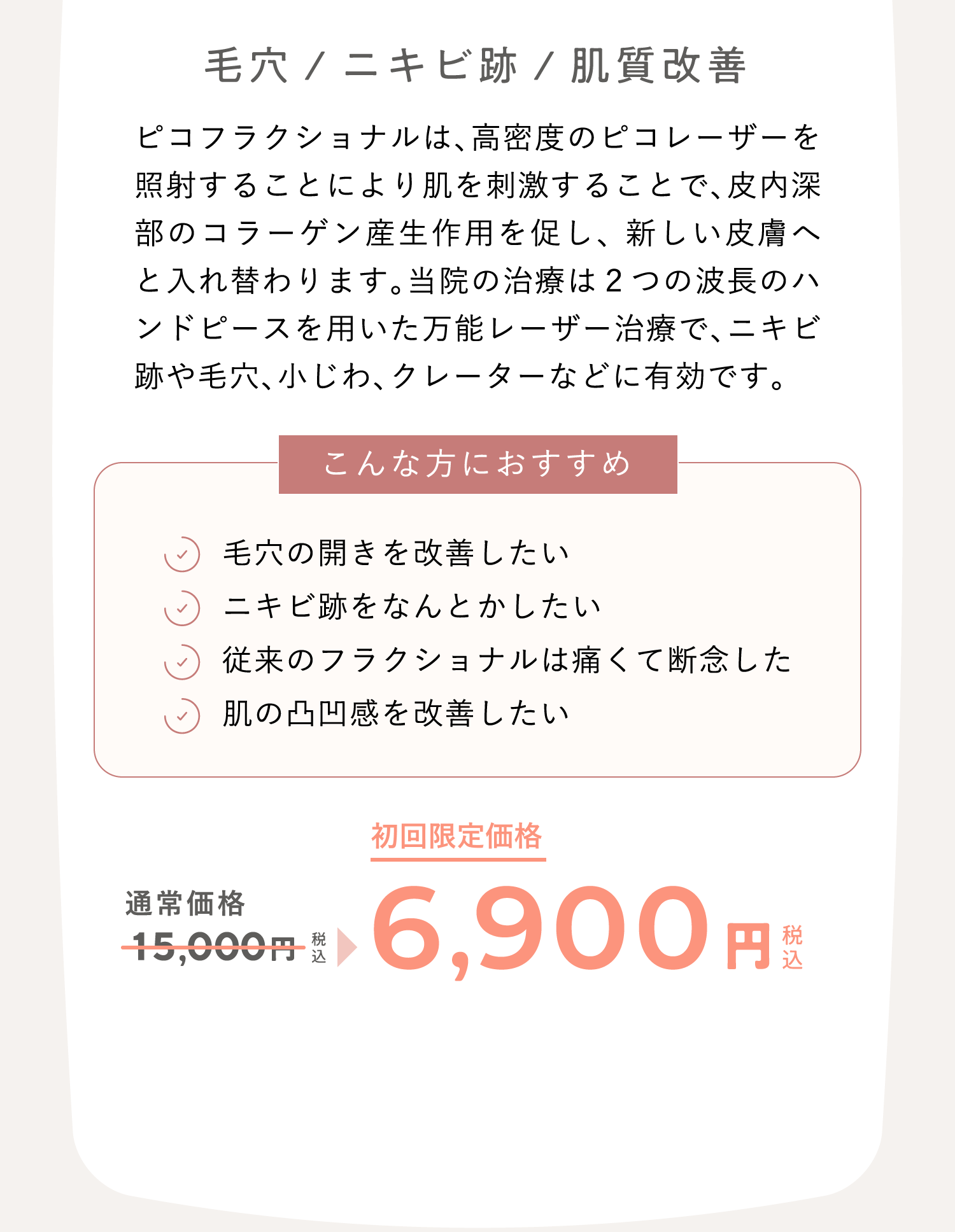 毛穴/ニキビ跡/肌質改善 ピコフラクショナルは、高密度のピコレーザーを照射することにより肌を刺激することで、皮内深部のコラーゲン産生作用を促し、 新しい皮膚へと入れ替わります。当院の治療は２つの波長のハンドピースを用いた万能レーザー治療で、ニキビ跡や毛穴、小じわ、クレーターなどに有効です。 こんな方におすすめ：毛穴の開きを改善したい、ニキビ跡をなんとかしたい、従来のフラクショナルは痛くて断念した、肌の凸凹感を改善したい　通常価格15,000円（税込）が、キャンペーン価格6,900円（税込）