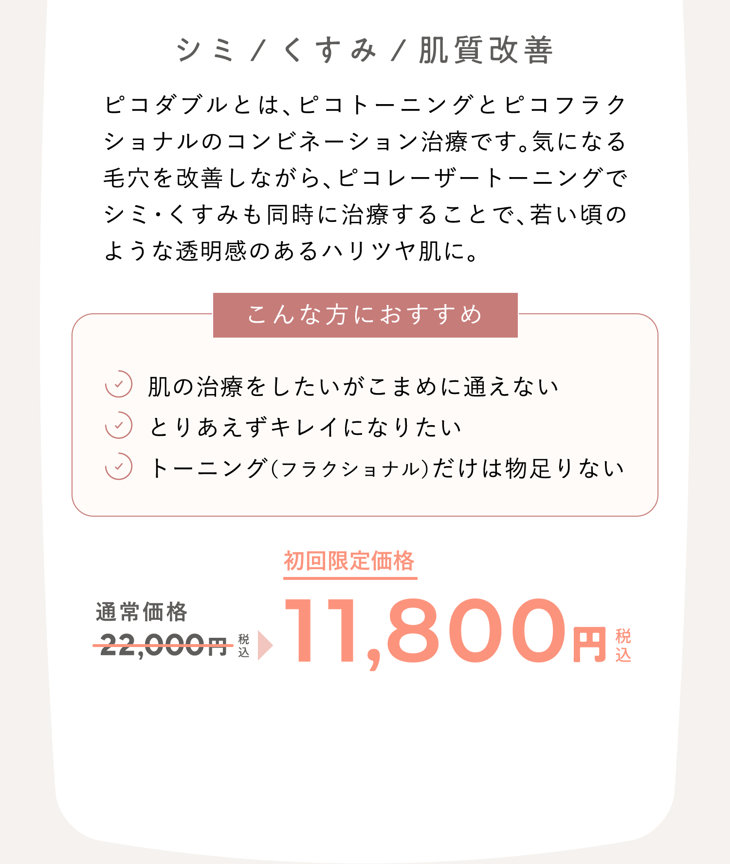 シミ/くすみ/肌質改善　ピコダブルとは、ピコトーニングとピコフラクショナルのコンビネーション治療です。気になる毛穴を改善しながら、ピコレーザートーニングでシミ・くすみも同時に治療することで、若い頃のような透明感のあるハリツヤ肌に。 こんな方におすすめ：肌の治療をしたいがこまめに通えない、とりあえずキレイになりたい、トーニング（フラクショナル）だけは物足りない　通常価格22,000円（税込）が、キャンペーン価格11,800円（税込）