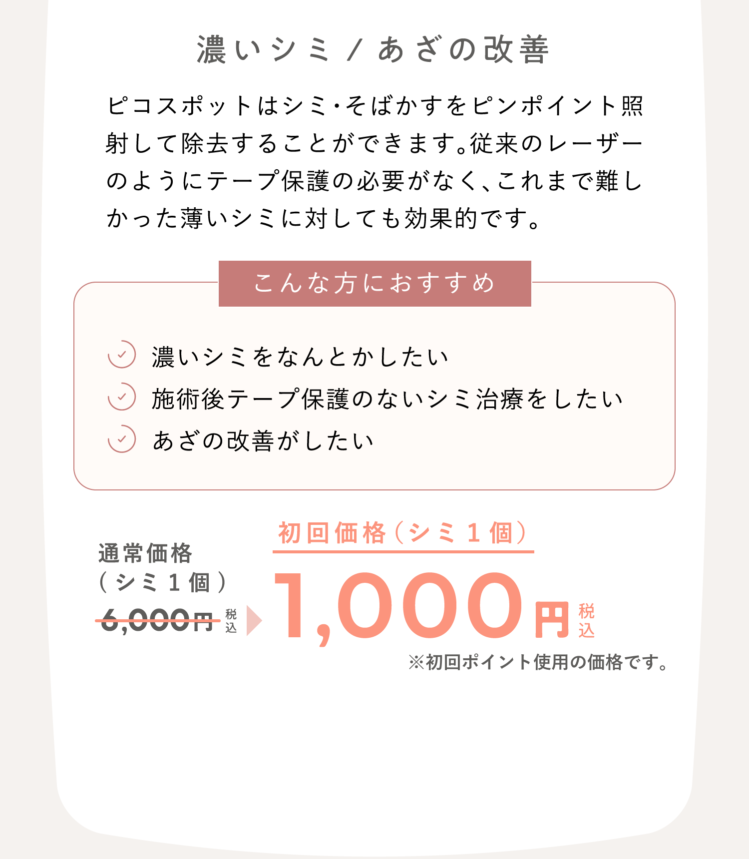 濃いシミ/あざの改善　ピコスポットはシミ・そばかすをピンポイント照射して除去することができます。従来のレーザーのようにテープ保護の必要がなく、これまで難しかった薄いシミに対しても効果的です。 こんな方におすすめ：濃いシミをなんとかしたい、施術後テープ保護のないシミ治療をしたい、あざの改善がしたい　通常価格（シミ1個）6,000円（税込）が、初回価格（シミ1個）1,000円（税込）※初回ポイント使用の価格です。