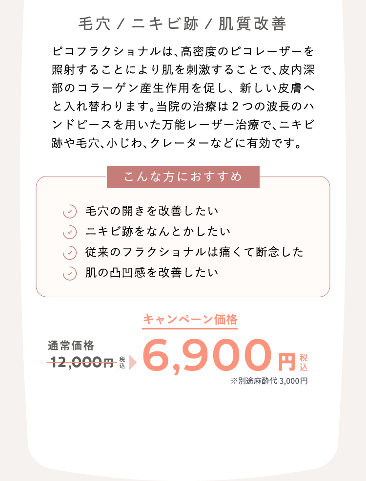 毛穴/ニキビ跡/肌質改善 ピコフラクショナルは、高密度のピコレーザーを照射することにより肌を刺激することで、皮内深部のコラーゲン産生作用を促し、 新しい皮膚へと入れ替わります。当院の治療は２つの波長のハンドピースを用いた万能レーザー治療で、ニキビ跡や毛穴、小じわ、クレーターなどに有効です。 こんな方におすすめ：毛穴の開きを改善したい、ニキビ跡をなんとかしたい、従来のフラクショナルは痛くて断念した、肌の凸凹感を改善したい 通常価格12,000円（税込）が、キャンペーン価格6,900円（税込）