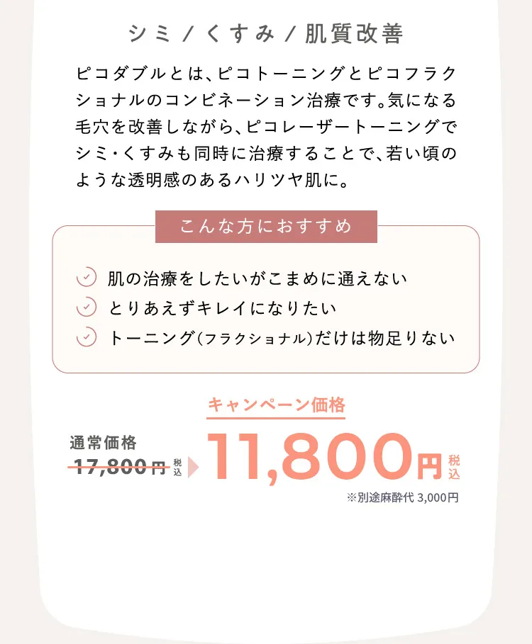 シミ/くすみ/肌質改善　ピコダブルとは、ピコトーニングとピコフラクショナルのコンビネーション治療です。気になる毛穴を改善しながら、ピコレーザートーニングでシミ・くすみも同時に治療することで、若い頃のような透明感のあるハリツヤ肌に。 こんな方におすすめ：肌の治療をしたいがこまめに通えない、とりあえずキレイになりたい、トーニング（フラクショナル）だけは物足りない 通常価格17,800円（税込）が、キャンペーン価格11,800円（税込）