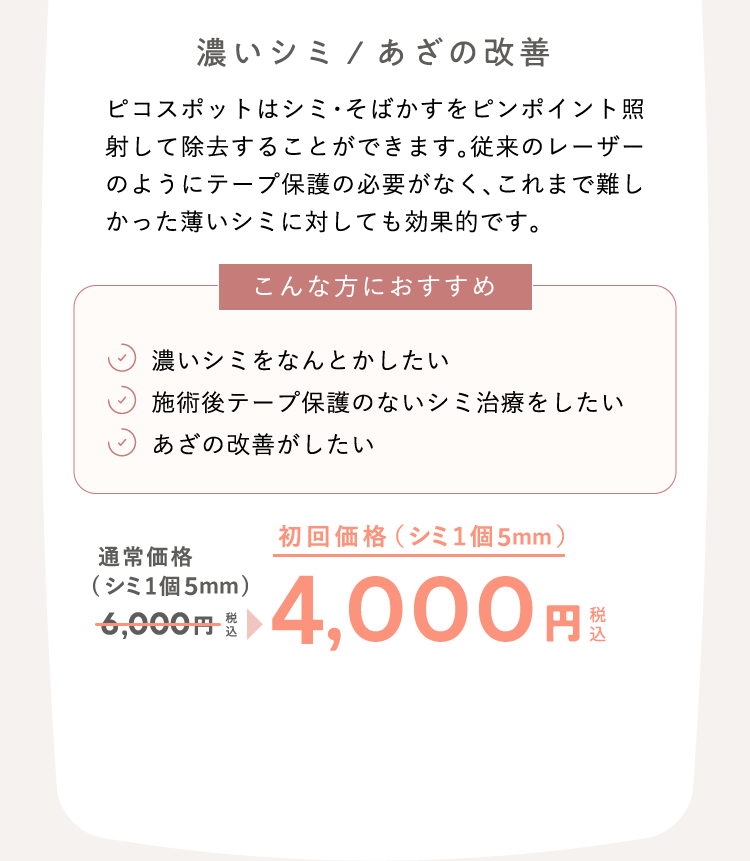 濃いシミ/あざの改善　ピコスポットはシミ・そばかすをピンポイント照射して除去することができます。従来のレーザーのようにテープ保護の必要がなく、これまで難しかった薄いシミに対しても効果的です。 こんな方におすすめ：濃いシミをなんとかしたい、施術後テープ保護のないシミ治療をしたい、あざの改善がしたい 通常価格（シミ1個）6,000円（税込）が、初回価格（シミ1個）4,000円（税込）