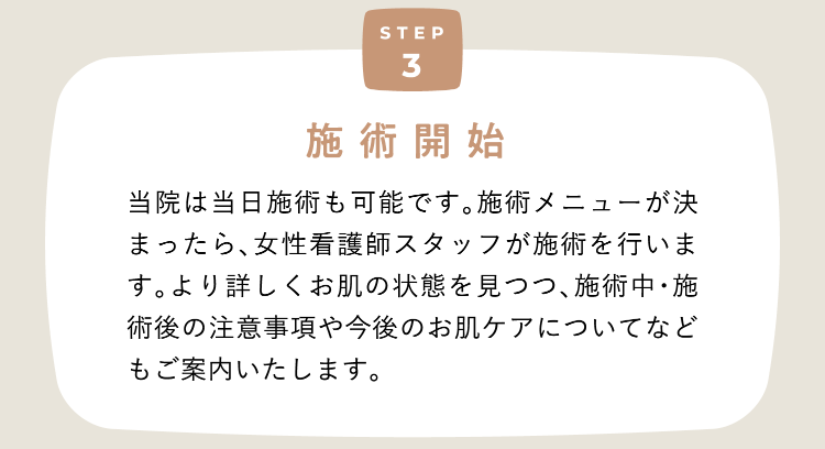 Step3 施術開始 当院は当日施術も可能です。施術メニューが決まったら、女性看護師スタッフが施術を行います。より詳しくお肌の状態を見つつ、施術中・施術後の注意事項や今後のお肌ケアについてなどもご案内いたします。