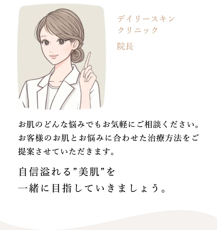 デイリースキンクリニック 院長 お肌のどんな悩みでもお気軽にご相談ください。お客様のお肌とお悩みに合わせた治療方法をご提案させていただきます。自信溢れる”美肌”を一緒に目指していきましょう。