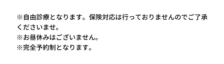 ※自由診療となります。保険対応は行っておりませんのでご了承くださいませ。 ※お昼休みはございません。 ※完全予約制となります。